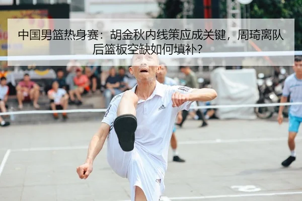 中国男篮热身赛：胡金秋内线策应成关键，周琦离队后篮板空缺如何填补？