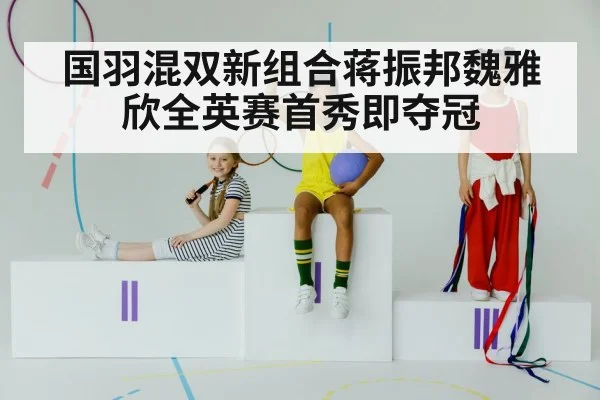 国羽混双新组合蒋振邦魏雅欣全英赛首秀即夺冠