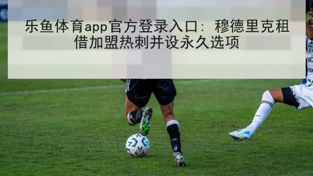 乐鱼体育app官方登录入口: 穆德里克租借加盟热刺并设永久选项