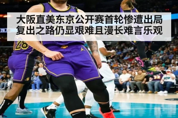 大阪直美东京公开赛首轮惨遭出局 复出之路仍显艰难且漫长难言乐观